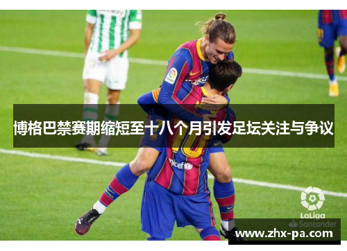 博格巴禁赛期缩短至十八个月引发足坛关注与争议
