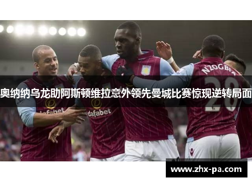 奥纳纳乌龙助阿斯顿维拉意外领先曼城比赛惊现逆转局面 奥纳纳乌龙助阿斯顿维拉意外领先曼城比赛惊现逆转局面