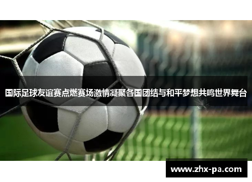 国际足球友谊赛点燃赛场激情凝聚各国团结与和平梦想共鸣世界舞台