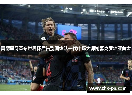 莫德里奇宣布世界杯后告别国家队一代中场大师谢幕克罗地亚黄金